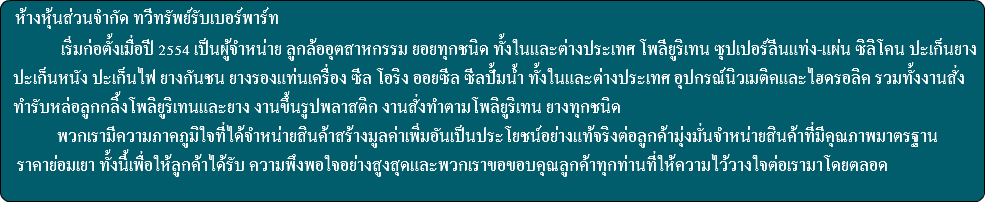  ห้างหุ้นส่วนจำกัด ทวีทรัพย์รับเบอร์พาร์ท เริ่มก่อตั้งเมื่อปี 2554 เป็นผู้จำหน่าย ลูกล้ออุตสาหกรรม ยอยทุกชนิด ทั้งในและต่างประเทศ โพลียูริเทน ซุปเปอร์ลีนแท่ง-แผ่น ซิลิโคน ปะเก็นยาง ปะเก็นหนัง ปะเก็นไฟ ยางกันชน ยางรองแท่นเครื่อง ซีล โอริง ออยซีล ซีลปั้มน้ำ ทั้งในและต่างประเทศ อุปกรณ์นิวเมติคและไฮดรอลิค รวมทั้งงานสั่ง ทำรับหล่อลูกกลิ้งโพลิยูริเทนและยาง งานขึ้นรูปพลาสติก งานสั่งทำตามโพลิยูริเทน ยางทุกชนิด พวกเรามีความภาคภูมิใจที่ได้จำหน่ายสินค้าสร้างมูลค่าเพิ่มอันเป็นประโยชน์อย่างแท้จริงต่อลูกค้ามุ่งมั่นจำหน่ายสินค้าที่มีคุณภาพมาตรฐาน ราคาย่อมเยา ทั้งนี้เพื่อให้ลูกค้าได้รับ ความพึงพอใจอย่างสูงสุดและพวกเราขอขอบคุณลูกค้าทุกท่านที่ให้ความไว้วางใจต่อเรามาโดยตลอด 